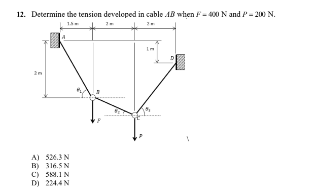 12. Determine the tension developed in cable AB when F= 400 N and P = 200 N.
1.5 m
2 m
2 m
1m
2 m
A) 526.3 N
B) 316.5 N
C)
588.1 N
D) 224.4 N
A
0₂.
B
F
82
10₂
P