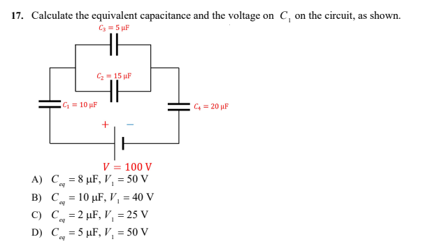 17. Calculate the equivalent capacitance and the voltage on C, on the circuit, as shown.
C3 = 5 μF
C₂ = 15 μF
C4 = 20 μF
C₁ = 10 μF
+
H
V = 100 V
A)
C = 8 μF, V₁ = 50 V
eq
B) C = 10 μF, V₁ = 40 V
C) C
=2 μF, V₁ = 25 V
eq
D) C = 5 μF, V₁ = 50 V
eq