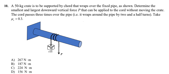 10. A 50-kg crate is to be supported by chord that wraps over the fixed pipe, as shown. Determine the
smallest and largest downward vertical force P that can be applied to the cord without moving the crate.
The cord passes three times over the pipe (i.e. it wraps around the pipe by two and a half turns). Take
14, = 0.3.
crate
P
A) 267 N.m
B) 187 N.m
C) 224 N.m
D) 156 N.m