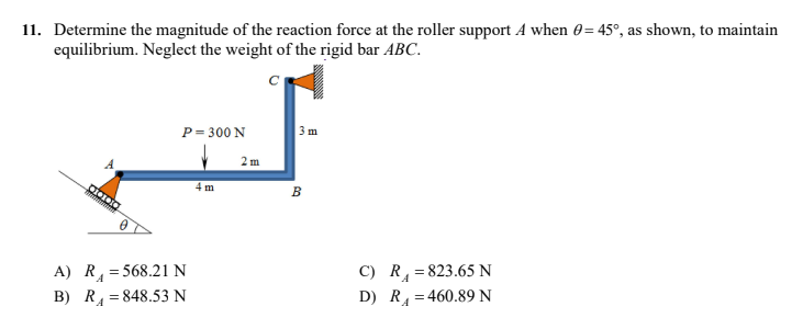 11. Determine the magnitude of the reaction force at the roller support A when 0= 45°, as shown, to maintain
equilibrium. Neglect the weight of the rigid bar ABC.
с
P = 300 N
3 m
4 m
C) R = 823.65 N
D) R₁ =460.89 N
Clinic
A) R = 568.21 N
B) R₁848.53 N
2 m
B