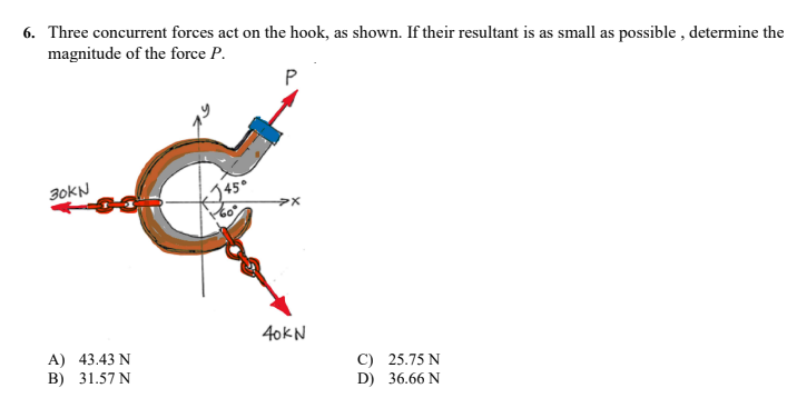 6. Three concurrent forces act on the hook, as shown. If their resultant is as small as possible, determine the
magnitude of the force P.
P
30KN
>X
40kN
A) 43.43 N
B)
31.57 N
C) 25.75 N
36.66 N
D)