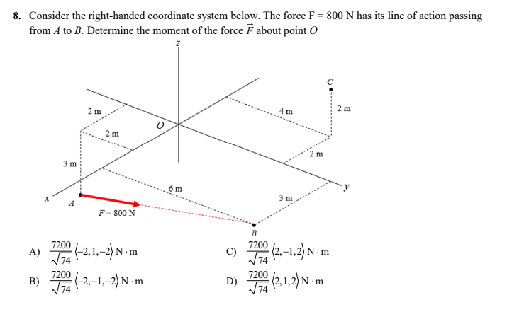8. Consider the right-handed coordinate system below. The force F = 800 N has its line of action passing
from A to B. Determine the moment of the force F about point O
2 m
4 m
2 m
A)
B)
X
2 m
F = 800 N
7200 (-2,1,-2) N-m
√√74
7200 (-2,-1,-2) N-m
3 m
6 m
C)
D)
2 m
3 m
B
7200 (2,-1,2) N.m
74
7200 (2,1,2) N.m
√√74
·m