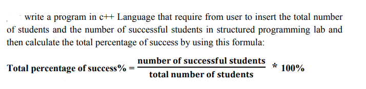 write a program in c++ Language that require from user to insert the total number
of students and the number of successful students in structured programming lab and
then calculate the total percentage of success by using this formula:
number of successful students
Total percentage of success% =
* 100%
total number of students
