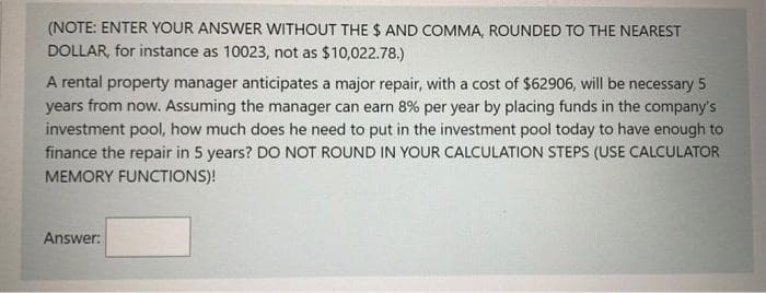 (NOTE: ENTER YOUR ANSWER WITHOUT THE$ AND COMMA, ROUNDED TO THE NEAREST
DOLLAR, for instance as 10023, not as $10,022.78.)
A rental property manager anticipates a major repair, with a cost of $62906, will be necessary 5
years from now. Assuming the manager can earn 8% per year by placing funds in the company's
investment pool, how much does he need to put in the investment pool today to have enough to
finance the repair in 5 years? DO NOT ROUND IN YOUR CALCULATION STEPS (USE CALCULATOR
MEMORY FUNCTIONS)!
Answer:
