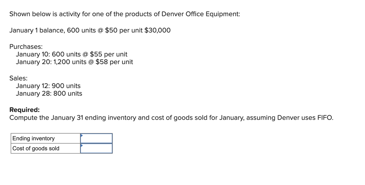 Shown below is activity for one of the products of Denver Office Equipment:
January 1 balance, 600 units @ $50 per unit $30,000
Purchases:
January 10: 600 units @ $55 per unit
January 20: 1,200 units @ $58 per unit
Sales:
January 12: 900 units
January 28: 800 units
Required:
Compute the January 31 ending inventory and cost of goods sold for January, assuming Denver uses FIFO.
Ending inventory
Cost of goods sold