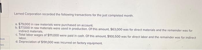 Book
Hint
Larned Corporation recorded the following transactions for the just completed month.
a. $79,000 in raw materials were purchased on account.
b. $77,000 in raw materials were used in production. Of this amount, $63,000 was for direct materials and the remainder was for
indirect materials.
c. Total labor wages of $111,000 were paid in cash. Of this amount, $100,500 was for direct labor and the remainder was for indirect
labor.
d. Depreciation of $191,000 was incurred on factory equipment.