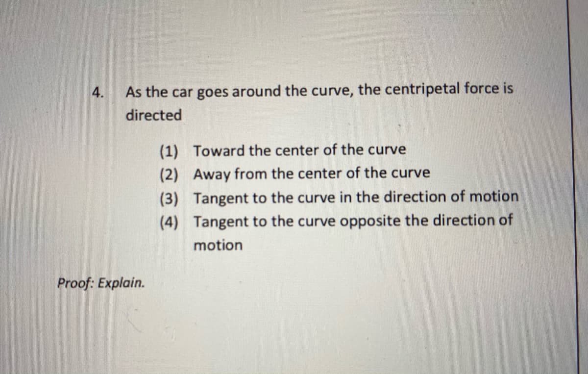 4.
As the car goes around the curve, the centripetal force is
directed
(1) Toward the center of the curve
(2) Away from the center of the curve
(3) Tangent to the curve in the direction of motion
(4) Tangent to the curve opposite the direction of
motion
Proof: Explain.
