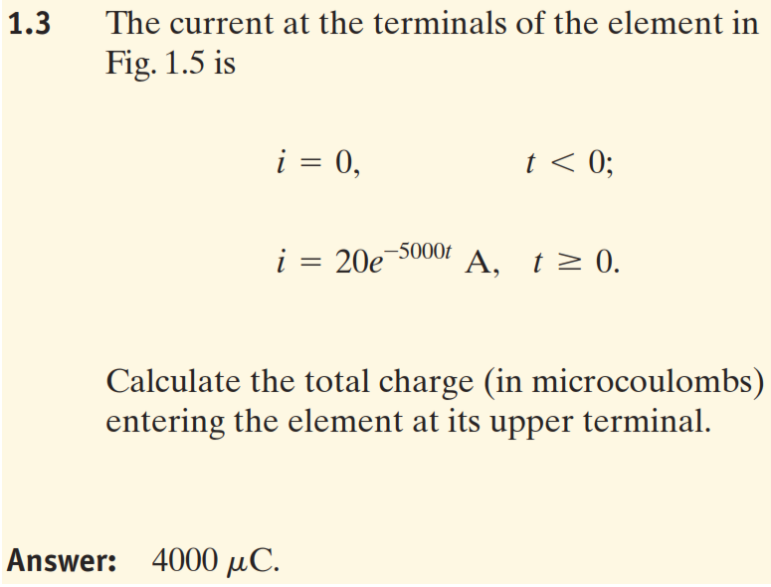1.3
The current at the terminals of the element in
Fig. 1.5 is
i = 0,
t < 0;
%3D
i = 20e-5000f A, t> 0.
Calculate the total charge (in microcoulombs)
entering the element at its upper terminal.
Answer: 4000 µC.
