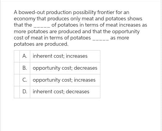 A bowed-out production possibility frontier for an
economy that produces only meat and potatoes shows
that the ______ of potatoes in terms of meat increases as
more potatoes are produced and that the opportunity
cost of meat in terms of potatoes
as more
potatoes are produced.
A. inherent cost; increases
B. opportunity cost; decreases
C. opportunity cost; increases
D. inherent cost; decreases