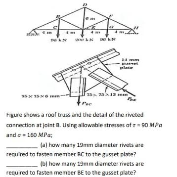 4 m
96 kN
75 x 75 x 6 mm
200
Gm
4 m
kN 96 kN
14 mm
gusset
plate
75x75x13 mm
Fac
Pae
Figure shows a roof truss and the detail of the riveted
connection at joint B. Using allowable stresses of t = 90 MPa
and o = 160 MPa;
(a) how many 19mm diameter rivets are
required to fasten member BC to the gusset plate?
(b) how many 19mm diameter rivets are
required to fasten member BE to the gusset plate?