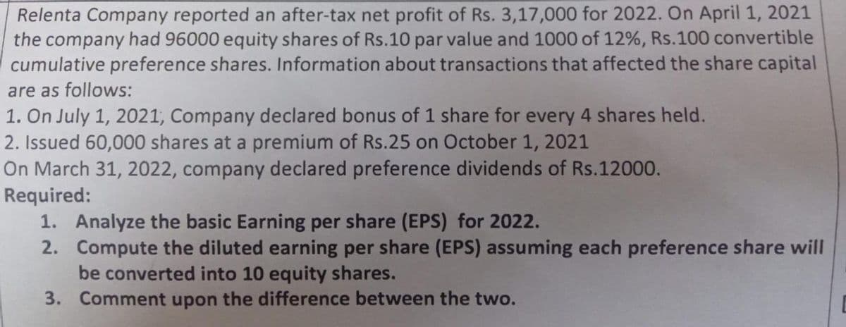 Relenta Company reported an after-tax net profit of Rs. 3,17,000 for 2022. On April 1, 2021
the company had 96000 equity shares of Rs.10 par value and 1000 of 12%, Rs.100 convertible
cumulative preference shares. Information about transactions that affected the share capital
are as follows:
1. On July 1, 2021, Company declared bonus of 1 share for every 4 shares held.
2. Issued 60,000 shares at a premium of Rs.25 on October 1, 2021
On March 31, 2022, company declared preference dividends of Rs.12000.
Required:
1. Analyze the basic Earning per share (EPS) for 2022.
2. Compute the diluted earning per share (EPS) assuming each preference share will
be converted into 10 equity shares.
3.
Comment upon the difference between the two.
