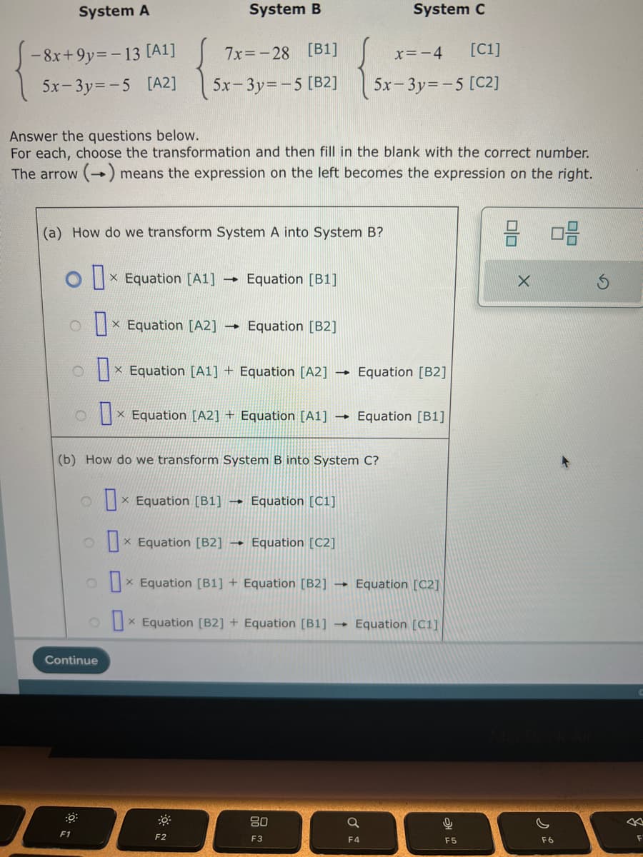 System A
System B
-8x+9y=-13 [A1]
7x=-28 [B1]
5x-3y=-5 [A2] 5x-3y=-5 [B2]
Answer the questions below.
For each, choose the transformation and then fill in the blank with the correct number.
The arrow (→) means the expression on the left becomes the expression on the right.
(a) How do we transform System A into System B?
Ox Equation [A1]
X
ox Equation [A2] →>> Equation [B2]
O x Equation [A1] + Equation [A2] →
→ Equation [B1]
ox Equation [A2] + Equation [A1] →
X
F1
Continue
ox Equation [B1] → Equation [C1]
ox Equation [B2] →
X
ox Equation [B1] + Equation [B2] →
X
ox Equation [B2] + Equation [B1] →
X
(b) How do we transform System B into System C?
F2
System C
x=-4 [C1]
5x-3y=-5 [C2]
Equation [C2]
80
F3
Equation [B2]
Equation [B1]
Equation [C2]
Equation [C1]
Q
F4
0
F5
8 08
X
F6
8
F