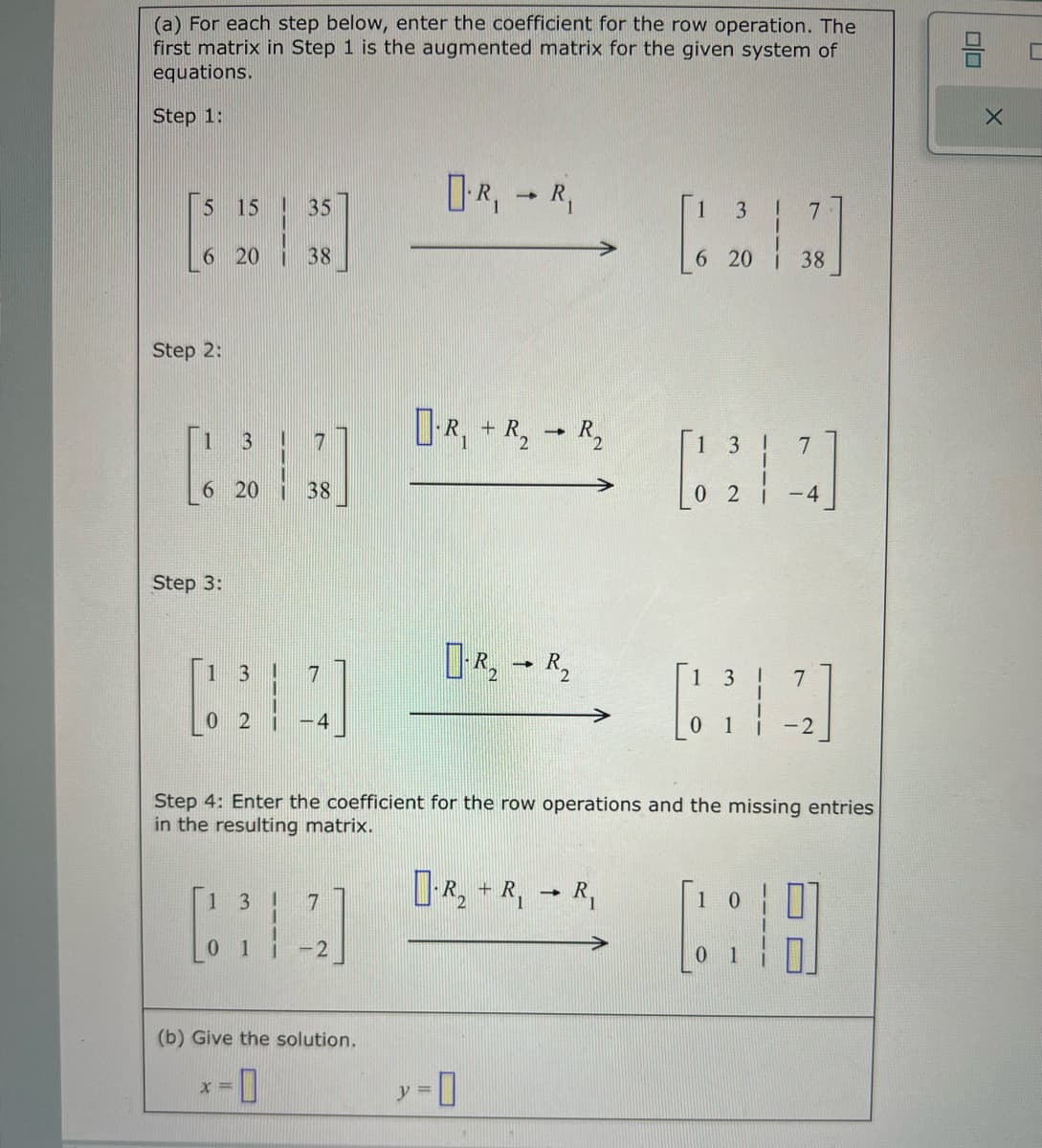 (a) For each step below, enter the coefficient for the row operation. The
first matrix in Step 1 is the augmented matrix for the given system of
equations.
Step 1:
5 15
6 20 38
Step 2:
6 20
Step 3:
3
1 3
02
135
38
x=
7
4
1 3! 7
CHA
0
1 i -2
(b) Give the solution.
-0
R₁ R₁
y =
1
-R₁ + R₂
-0
-
R₂ R₂
R₂
Step 4: Enter the coefficient for the row operations and the missing entries
in the resulting matrix.
R₂ + R, R₁
->
3
6 20
7
38
3
7
[212]
02
-4
3
7
[14]
-2
10
00
X
C