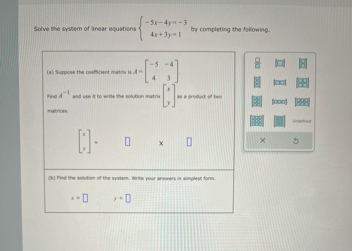Solve the system of linear equations
(a) Suppose the coefficient matrix is A =
Find A
-1
matrices.
[]-
-5x-4y=-3
4x+3y=1
and use it to write the solution matrix
x =
-5
y = 0
4
-4
3
[]
by completing the following.
as a product of two
(b) Find the solution of the system. Write your answers in simplest form.
x 0
000
000
66
X
(888) (000)
Undefined
