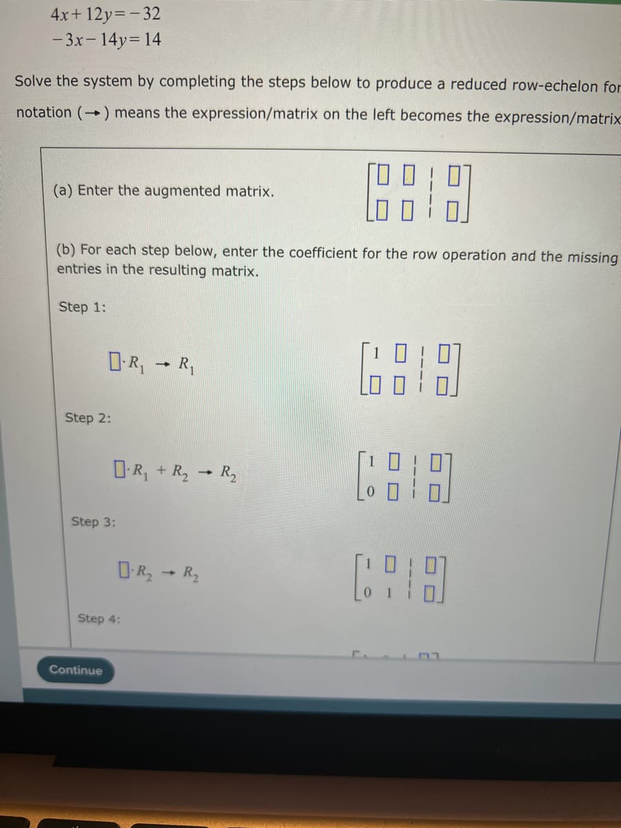 4x+12y=-32
-3x - 14y=14
Solve the system by completing the steps below to produce a reduced row-echelon for
notation (→) means the expression/matrix on the left becomes the expression/matrix
6818
(b) For each step below, enter the coefficient for the row operation and the missing
entries in the resulting matrix.
(a) Enter the augmented matrix.
Step 1:
D-R₁
Step 2:
Step 3:
Step 4:
Continue
1
R₁
R₁ + R₂→ R₂
R₂ R₂
-
COD
וח