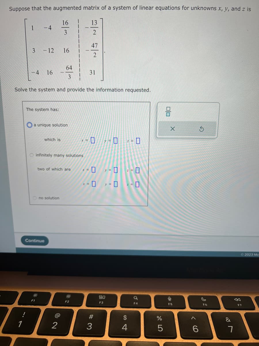 Suppose that the augmented matrix of a system of linear equations for unknowns x, y, and z is
16
13
3
2
3 -12 16
!
-4
-4 16
The system has:
Solve the system and provide the information requested.
O a unique solution
which is
30
O infinitely many solutions
Ono solution
Continue
F1
64
3
two of which are
@
2
47
2
F2
31
<= 0 = 0 = 0
x = 0
x = 0
#3
y =
y =
80
F3
0
2 = 7
$
F4
%
5
0/0
9
X
F5
A
6
F6
&
7
F7
2023 Mc