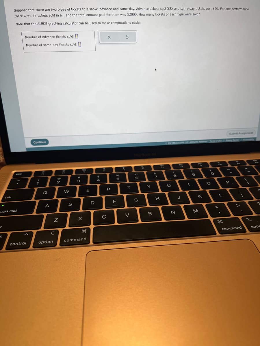 t
tab
n
Suppose that there are two types of tickets to a show: advance and same-day. Advance tickets cost $35 and same-day tickets cost $40. For one performance,
there were 55 tickets sold in all, and the total amount paid for them was $2000. How many tickets of each type were sold?
Note that the ALEKS graphing calculator can be used to make computations easier.
caps lock
K
Number of advance tickets sold:
Number of same-day tickets sold:
control
Continue
1
Q
A
2
option
2
Z
W
S
#
3
BO
w
FR
X
E
H
command
D
$
4
X
R
C
%
5
F
:
T
V
6
G
Y
B
&
7
H
WY
Submit Assignment
© 2023 McGraw Hill LLC. All Rights Reserved. Terms of Use | Privacy Center Accessibility
U
8
N
"
J
1
(
9
8
K
M
>
O
O
FW
L
<
1
ge
P
>
command
(
t
?
optic