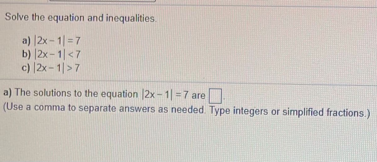 Solve the equation and inequalities.
a) |2x- 1| = 7
b) |2x- 1|<7
c) |2x- 1|>7
a) The solutions to the equation 2x - 1 = 7 are
(Use a comma to separate answers as needed. Type integers or simplified fractions.)
