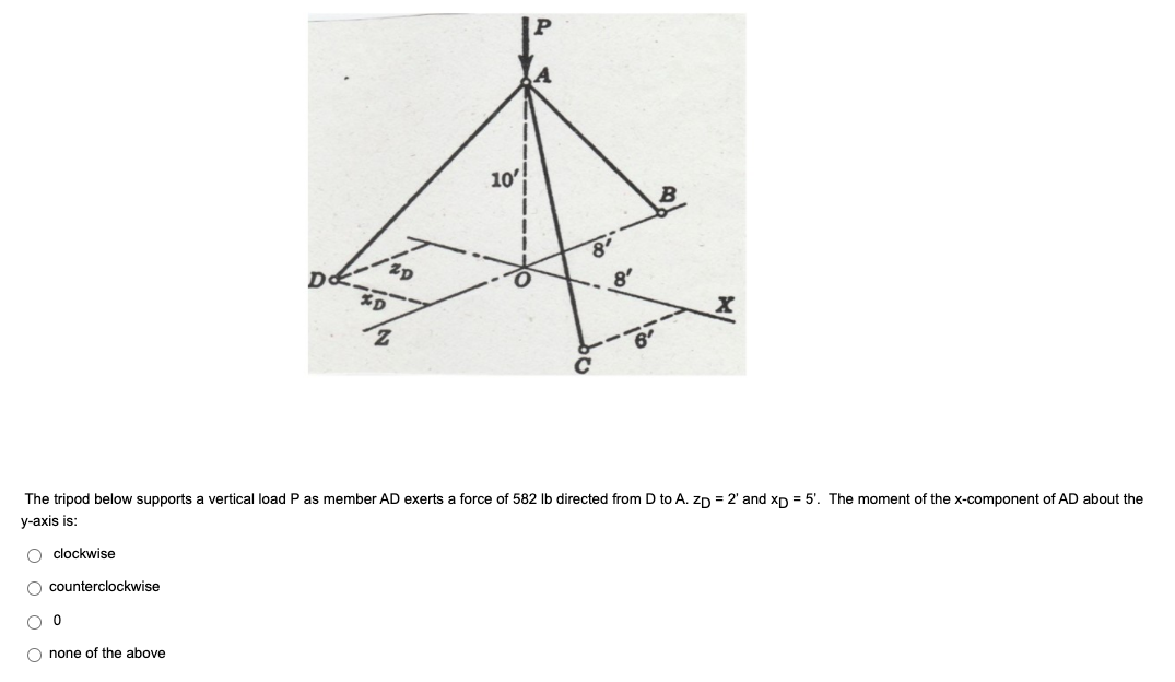 10'
B
The tripod below supports a vertical load P as member AD exerts a force of 582 Ib directed from D to A. zn = 2' and xp = 5'. The moment of the x-component of AD about the
у-ахis is:
O clockwise
O counterclockwise
O none of the above
--
