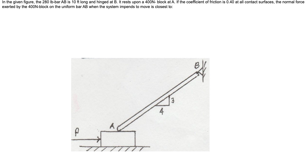 In the given figure, the 280 Ib-bar AB is 10 ft long and hinged at B. It rests upon a 400N- block at A. If the coefficient of friction is 0.40 at all contact surfaces, the normal force
exerted by the 400N-block on the uniform bar AB when the system impends to move is closest to:
