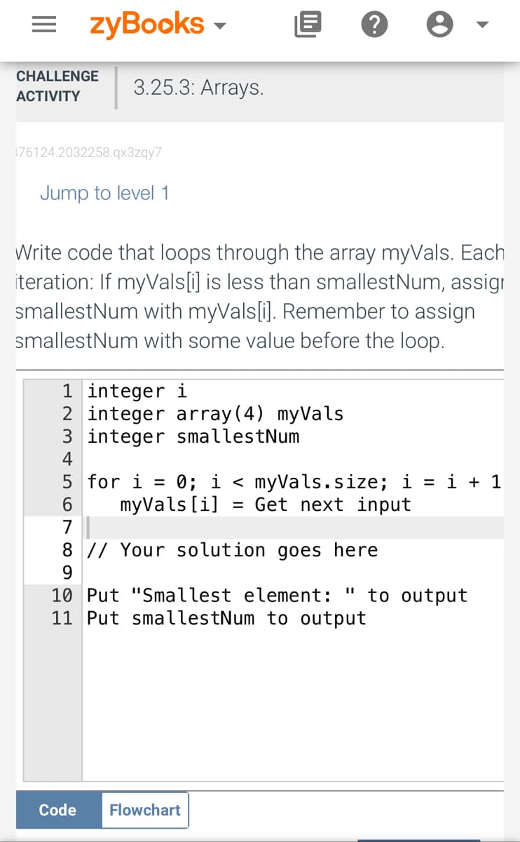 = zyBooks ▾
CHALLENGE 3.25.3: Arrays.
ACTIVITY
76124.2032258.qx3zqy7
Jump to level 1
Write code that loops through the array myVals. Each
iteration: If myVals[i] is less than smallestNum, assign
smallestNum with myVals[i]. Remember to assign
smallestNum with some value before the loop.
?
1 integer i
2 integer array(4) myVals
3 integer smallestNum
4
5
6
7
8 // Your solution goes here
9
Code
for i =
0; i < myVals.size; i = i + 1
myVals[i] = Get next input
10 Put "Smallest element: to output
11 Put smallestNum to output
Flowchart