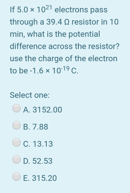 If 5.0 × 1021 electrons pass
through a 39.4 Q resistor in 10
min, what is the potential
difference across the resistor?
use the charge of the electron
to be -1.6 x 1019 C.
Select one:
A. 3152.00
В. 7.88
С. 13.13
D. 52.53
E. 315.20
