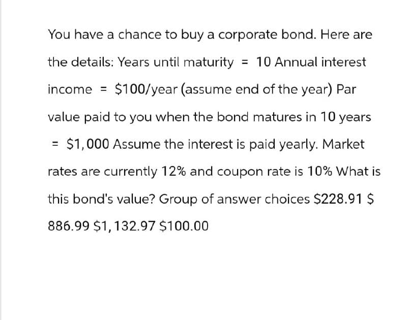 You have a chance to buy a corporate bond. Here are
the details: Years until maturity = 10 Annual interest
income = $100/year (assume end of the year) Par
value paid to you when the bond matures in 10 years
= $1,000 Assume the interest is paid yearly. Market
rates are currently 12% and coupon rate is 10% What is
this bond's value? Group of answer choices $228.91 $
886.99 $1,132.97 $100.00