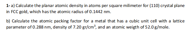 1- a) Calculate the planar atomic density in atoms per square milimeter for (110) crystal plane
in FCC gold, which has the atomic radius of 0.1442 nm.
b) Calculate the atomic packing factor for a metal that has a cubic unit cell with a lattice
parameter of 0.288 nm, density of 7.20 gr/cm³, and an atomic weigth of 52.0 g/mole.
