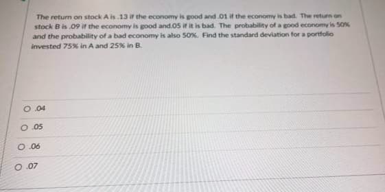 The return on stock A is 13 if the economy is good and 01 if the economy is bad. The return on
stock B is .09 ifr the economy is good and.05 if it is bad. The probability of a good economy is 50%
and the probability of a bad economy is also 50%. Find the standard deviation for a portfolio
invested 75% in A and 25% in B.
O.04
O.05
O.06
O.07
