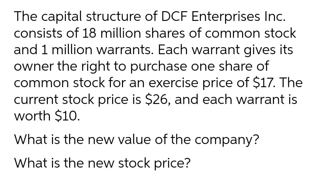 The capital structure of DCF Enterprises Inc.
consists of 18 million shares of common stock
and 1 million warrants. Each warrant gives its
owner the right to purchase one share of
common stock for an exercise price of $17. The
current stock price is $26, and each warrant is
worth $10.
What is the new value of the company?
What is the new stock price?
