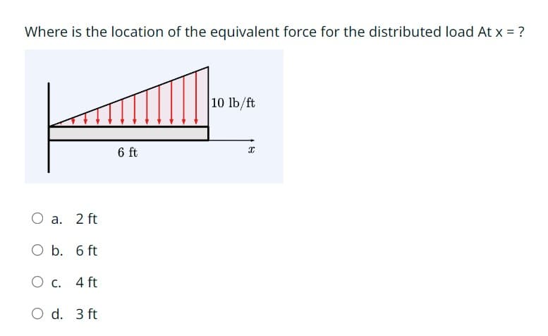 Where is the location of the equivalent force for the distributed load At x = ?
O a. 2 ft
O b. 6 ft
O c. 4 ft
O d. 3 ft
6 ft
10 lb/ft
X