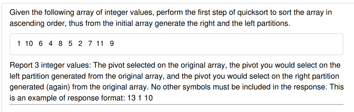 Given the following array of integer values, perform the first step of quicksort to sort the array in
ascending order, thus from the initial array generate the right and the left partitions.
1 10 6 4 8 5 2 7 11 9
Report 3 integer values: The pivot selected on the original array, the pivot you would select on the
left partition generated from the original array, and the pivot you would select on the right partition
generated (again) from the original array. No other symbols must be included in the response. This
is an example of response format: 13 1 10