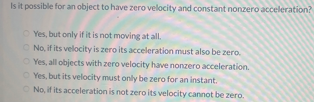 Is it possible for an object to have zero velocity and constant nonzero acceleration?
O Yes, but only if it is not moving at all.
O No, if its velocity is zero its acceleration must also be zero.
Yes, all objects with zero velocity have nonzero acceleration.
Yes, but its velocity must only be zero for an instant.
O No, if its acceleration is not zero its velocity cannot be zero.
