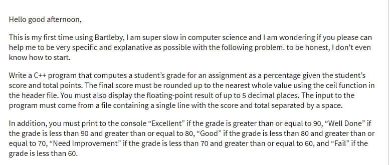 Hello good afternoon,
This is my first time using Bartleby, I am super slow in computer science and I am wondering if you please can
help me to be very specific and explanative as possible with the following problem. to be honest, I don't even
know how to start.
Write a C++ program that computes a student's grade for an assignment as a percentage given the student's
score and total points. The final score must be rounded up to the nearest whole value using the ceil function in
the header file. You must also display the floating-point result of up to 5 decimal places. The input to the
program must come from a file containing a single line with the score and total separated by a space.
In addition, you must print to the console "Excellent" if the grade is greater than or equal to 90, "Well Done" if
the grade is less than 90 and greater than or equal to 80, "Good" if the grade is less than 80 and greater than or
equal to 70, "Need Improvement" if the grade is less than 70 and greater than or equal to 60, and “Fail" if the
grade is less than 60.
