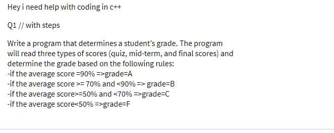 Hey i need help with coding in c++
Q1 // with steps
Write a program that determines a student's grade. The program
will read three types of scores (quiz, mid-term, and final scores) and
determine the grade based on the following rules:
-if the average score =90% =>grade=A
-if the average score >= 70% and <90% => grade=B
-if the average score>=50% and <70% =>grade=C
-if the average score<50% =>grade-F
