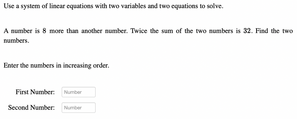 Use a system of linear equations with two variables and two equations to solve.
A number is 8 more than another number. Twice the sum of the two numbers is 32. Find the two
numbers.
Enter the numbers in increasing order.
First Number:
Second Number:
Number
Number