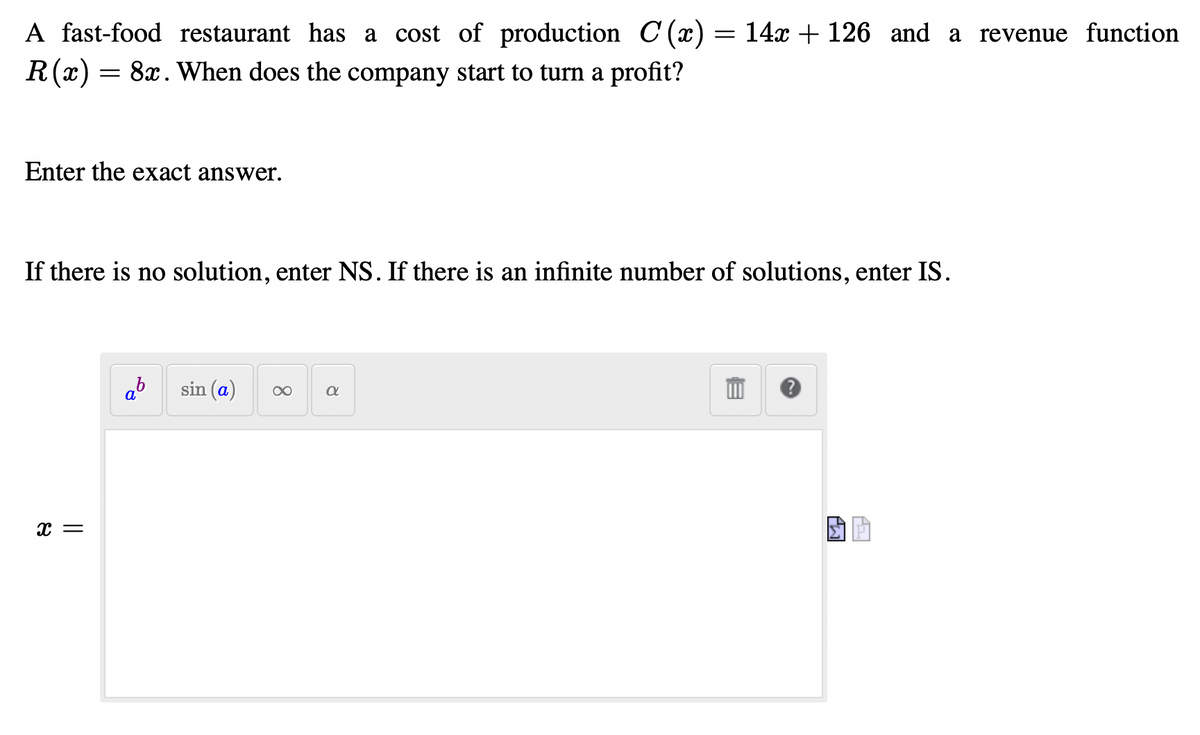 A fast-food restaurant has a cost of production C(x) = 14x + 126 and a revenue function
R (x) 8x. When does the company start to turn a profit?
=
Enter the exact answer.
If there is no solution, enter NS. If there is an infinite number of solutions, enter IS.
X =
ab sin (a) ∞
α
SA