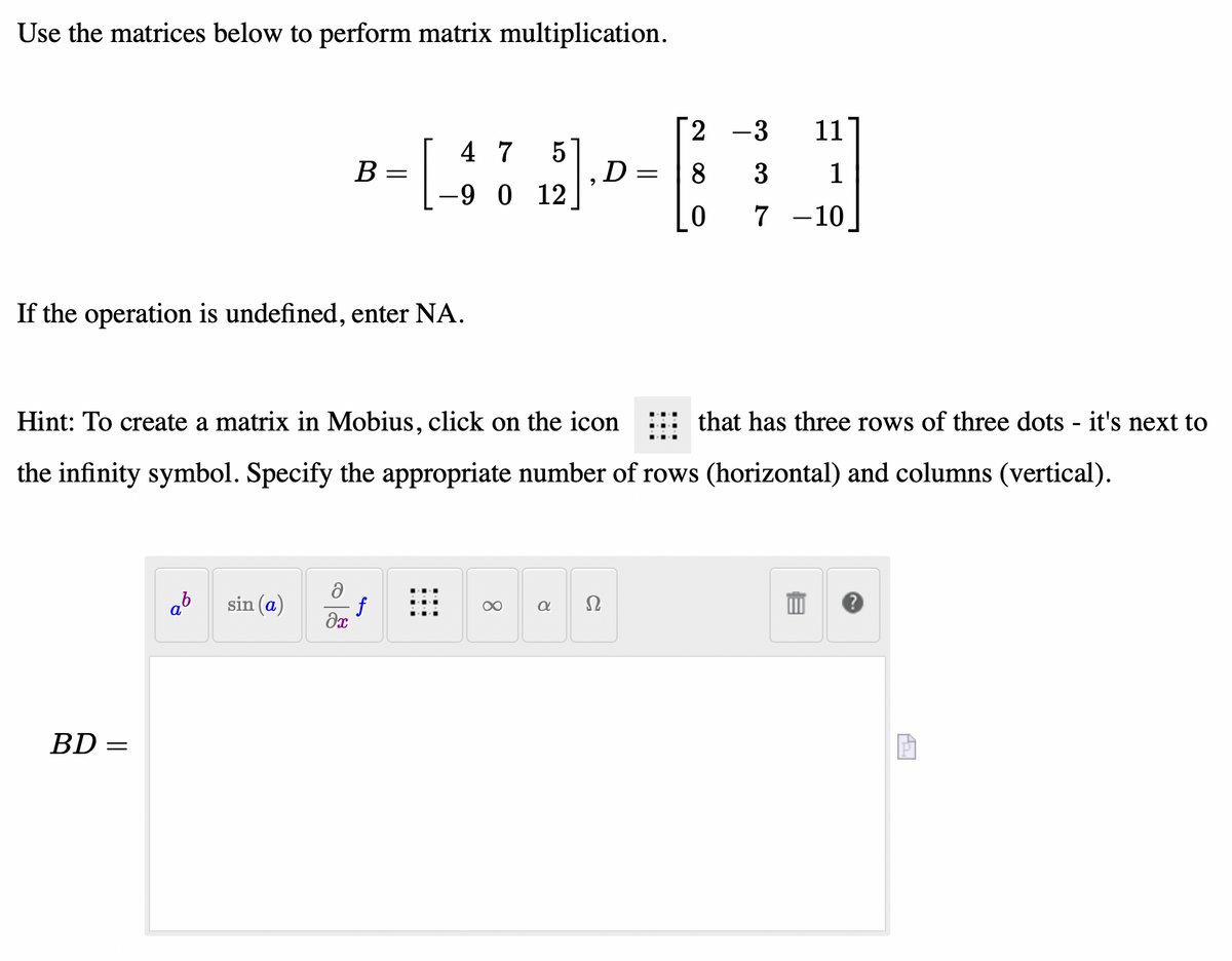 Use the matrices below to perform matrix multiplication.
BD =
If the operation is undefined, enter NA.
=
B
sin (a)
=
əx
5
[479]
-9 0 12
Hint: To create a matrix in Mobius, click on the icon
that has three rows of three dots - it's next to
the infinity symbol. Specify the appropriate number of rows (horizontal) and columns (vertical).
8
a
D
Ω
=
2
-3
11
8 3
1
0 7 -10