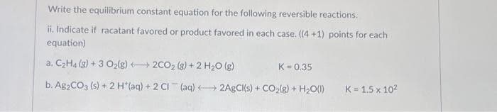 Write the equilibrium constant equation for the following reversible reactions.
ii. Indicate if racatant favored or product favored in each case. ((4+1) points for each
equation)
a. C₂H4 (g) + 3 O₂(g)2CO₂ (g) + 2 H₂O(g)
K = 0.35
b. Ag2CO3 (s) + 2 H*(aq) + 2 Cl(aq) + 2AgCl(s) + CO₂(g) + H₂O(1)
K=1.5 x 10²