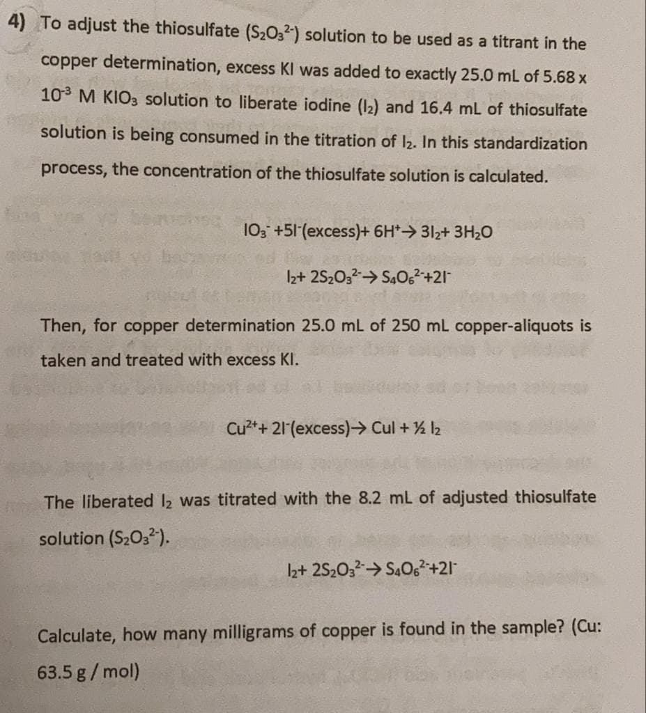 4) To adjust the thiosulfate (S2O32) solution to be used as a titrant in the
copper determination, excess KI was added to exactly 25.0 mL of 5.68 x
10 M KIO3 solution to liberate iodine (12) and 16.4 mL of thiosulfate
solution is being consumed in the titration of I2. In this standardization
process, the concentration of the thiosulfate solution is calculated.
10; +51 (excess)+ 6H*> 312+ 3H2O
Iz+ 252032> S4O,²+21
Then, for copper determination 25.0 mL of 250 mL copper-aliquots is
taken and treated with excess KI.
Cu²++ 21 (excess) Cul + % 2
The liberated l2 was titrated with the 8.2 mL of adjusted thiosulfate
solution (S2O3).
I2+ 2S20;2→ S4O,²+21
Calculate, how many milligrams of copper is found in the sample? (Cu:
63.5 g/mol)

