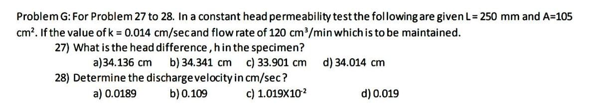 Problem G: For Problem 27 to 28. In a constant head permeability test the following are given L= 250 mm and A=105
cm?. If the value of k = 0.014 cm/secand flow rate of 120 cm3/min which is to be maintained.
27) What is the head difference, h in the specimen?
b) 34.341 cm
28) Determine the discharge velocity in cm/sec?
b) 0.109
a)34.136 cm
c) 33.901 cm
d) 34.014 cm
a) 0.0189
c) 1.019X102
d) 0.019
