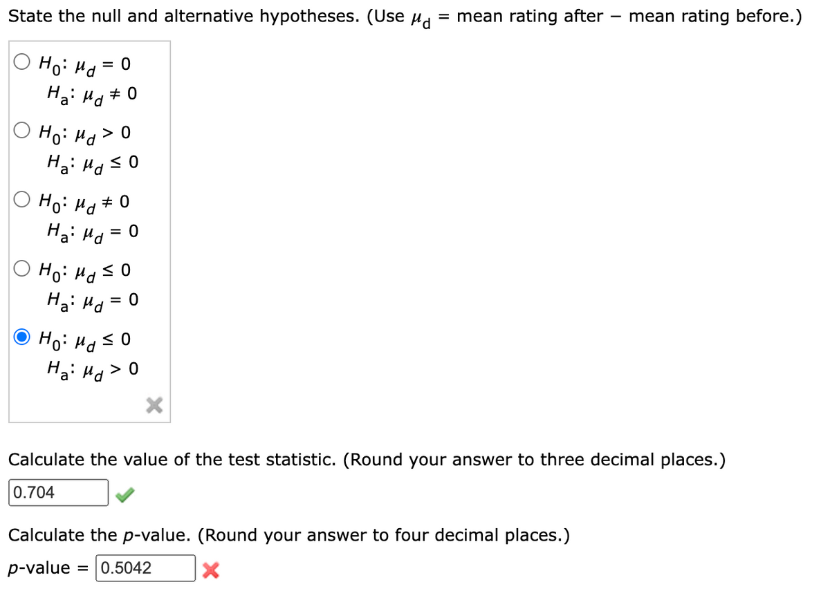 State the null and alternative hypotheses. (Use μd = mean rating after mean rating before.)
= 0
Ho: Md=
Ha: Md #0
Ho: Md > O
Ha: Md ≤ 0
Ho: Md # 0
Ha: Md
Ho: Md ≤0
Ha Md
= 0
Ho: Md
≤0
Ha: Md > 0
X
Calculate the value of the test statistic. (Round your answer to three decimal places.)
0.704
Calculate the p-value. (Round your answer to four decimal places.)
p-value = 0.5042
X