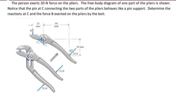 The person exerts 20-N force on the pliers. The free-body diagram of one part of the pliers is shown.
Notice that the pin at C connecting the two parts of the pliers behaves like a pin support. Determine the
reactions at C and the force B exerted on the pliers by the bolt.
20N
20 N
20N
