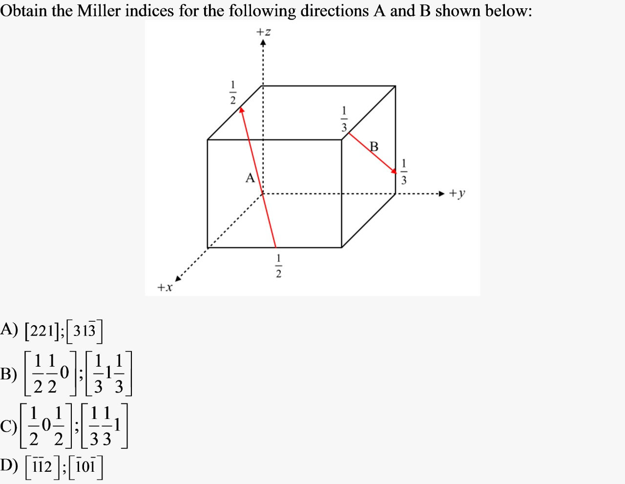 Obtain the Miller indices for the following directions A and B shown below:
+z
A
+y
1
+x
A) [221]:[313]
B)
| 2 2
3
C)
0-
2 2
33
D) [i12 |; 10i
1/3
