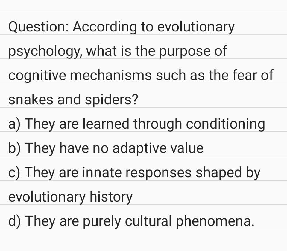 Question: According to evolutionary
psychology, what is the purpose of
cognitive mechanisms such as the fear of
snakes and spiders?
a) They are learned through conditioning
b) They have no adaptive value
c) They are innate responses shaped by
evolutionary history
d) They are purely cultural phenomena.