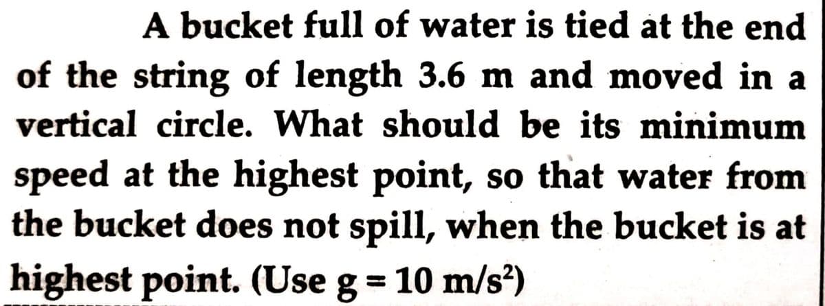 A bucket full of water is tied at the end
of the string of length 3.6 m and moved in a
vertical circle. What should be its minimum
speed at the highest point, so that water from
the bucket does not spill, when the bucket is at
highest point. (Use g = 10 m/s)
