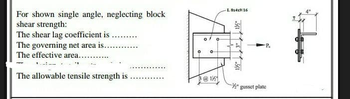 For shown single angle, neglecting block
shear strength:
The shear lag coefficient is ...
The governing net area is......
The effective area.....
'1
The allowable tensile strength is
0
O
3@1½
O
L 8x4x9/16
1½"
-½" gusset plate