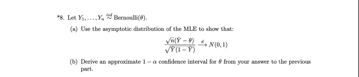 *8. Let Y1, ...,Yn
iid
Bernoulli(0).
(a) Use the asymptotic distribution of the MLE to show that:
Vn(Y - 0) , N (0,1)
VÝ(1 – Y)
(b) Derive an approximate 1 – a confidence interval for 0 from your answer to the previous
part.
