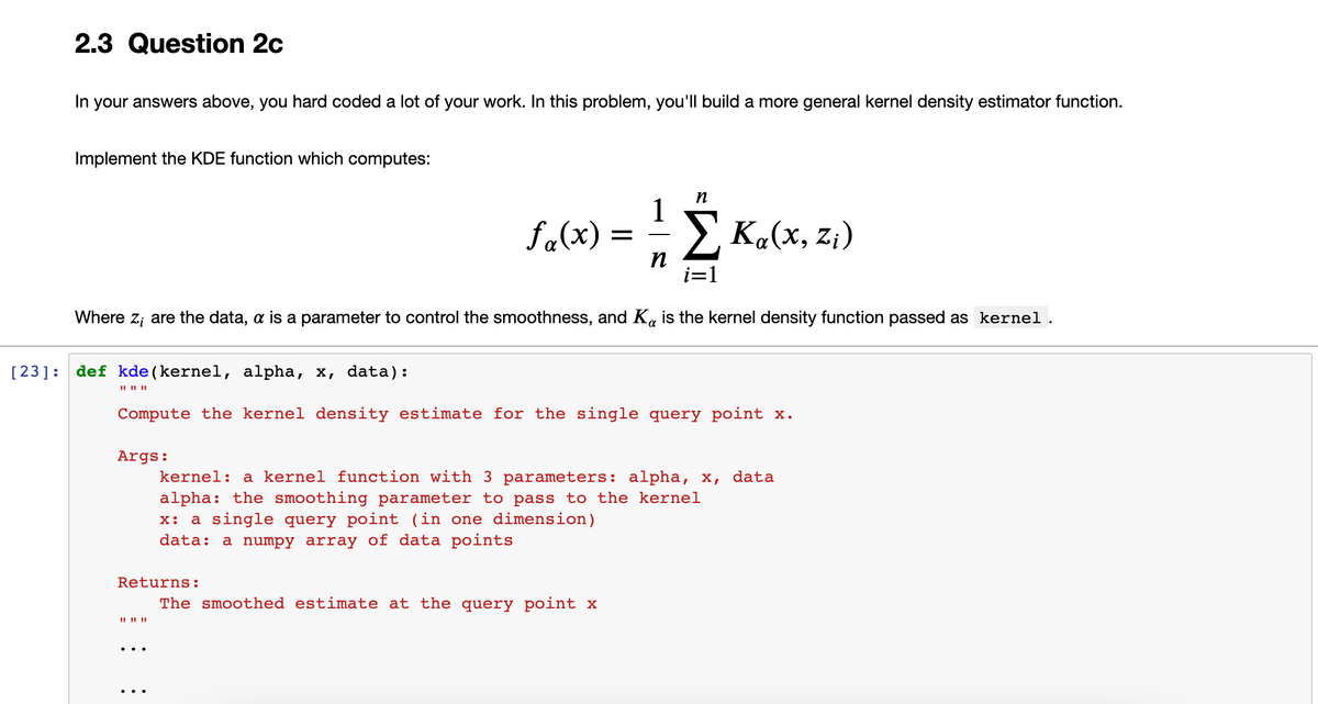 2.3 Question 2c
In your answers above, you hard coded a lot of your work. In this problem, you'll build a more general kernel density estimator function.
Implement the KDE function which computes:
fa(x) =
1
E Ka(x, z;)
i=1
Where z; are the data, a is a parameter to control the smoothness, and K, is the kernel density function passed as kernel.
[23]: def kde (kernel, alpha, x, data):
Compute the kernel density estimate for the single query point x.
Args:
kernel: a kernel function with 3 parameters: alpha, x, data
alpha: the smoothing parameter to pass to the kernel
x: a single query point (in one dimension)
data: a numpy array of data points
Returns:
The smoothed estimate at the query point x
II II ||
