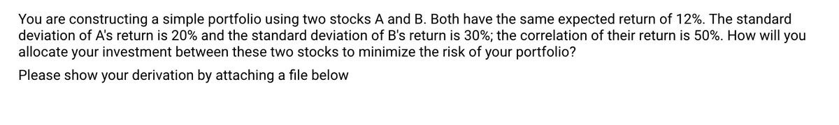 You are constructing a simple portfolio using two stocks A and B. Both have the same expected return of 12%. The standard
deviation of A's return is 20% and the standard deviation of B's return is 30%; the correlation of their return is 50%. How will you
allocate your investment between these two stocks to minimize the risk of your portfolio?
Please show your derivation by attaching a file below
